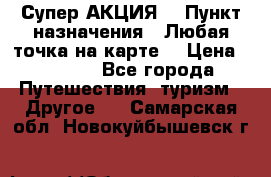 Супер АКЦИЯ! › Пункт назначения ­ Любая точка на карте! › Цена ­ 5 000 - Все города Путешествия, туризм » Другое   . Самарская обл.,Новокуйбышевск г.